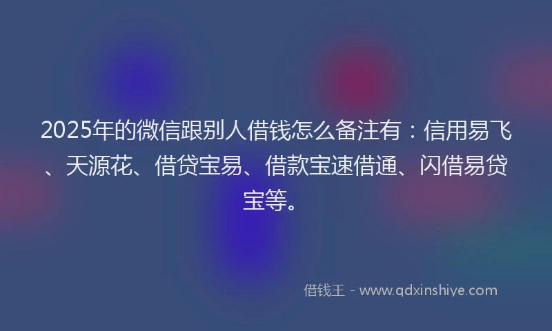 2025年的微信跟别人借钱怎么备注有：信用易飞、天源花、借贷宝易、借款宝速借通、闪借易贷宝等。