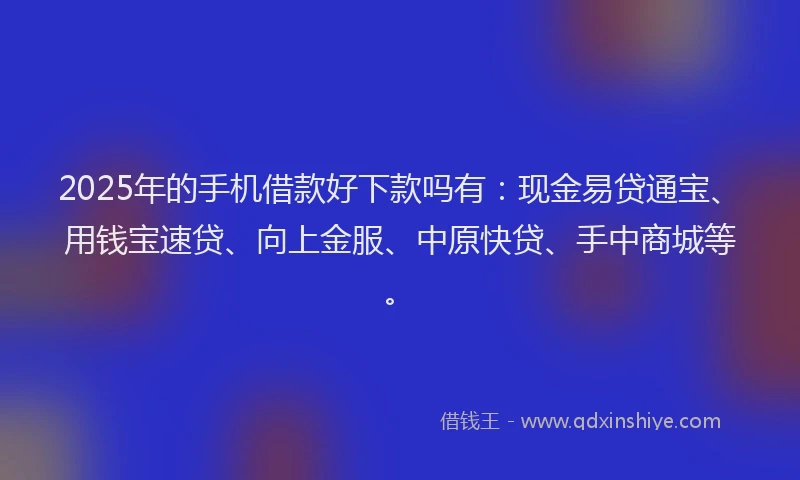 2025年的手机借款好下款吗有：现金易贷通宝、用钱宝速贷、向上金服、中原快贷、手中商城等。