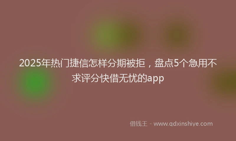 2025年热门捷信怎样分期被拒，盘点5个急用不求评分快借无忧的app