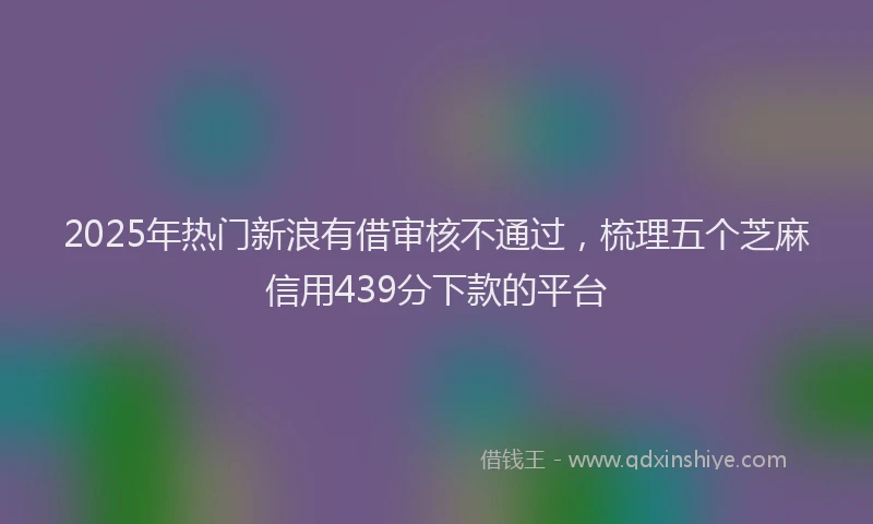 2025年热门新浪有借审核不通过，梳理五个芝麻信用439分下款的平台