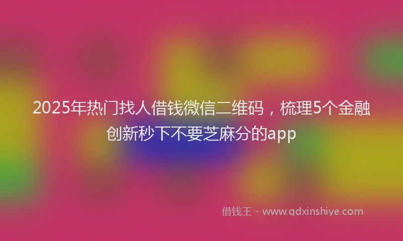 2025年热门找人借钱微信二维码，梳理5个金融创新秒下不要芝麻分的app
