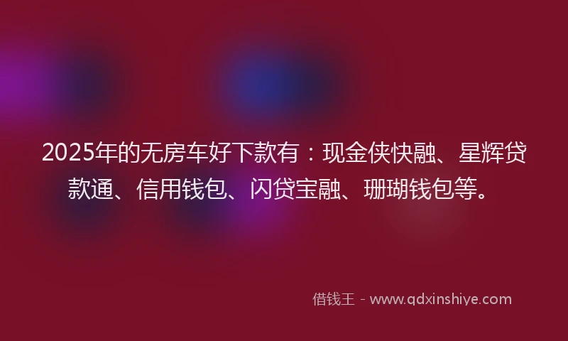 2025年的无房车好下款有：现金侠快融、星辉贷款通、信用钱包、闪贷宝融、珊瑚钱包等。