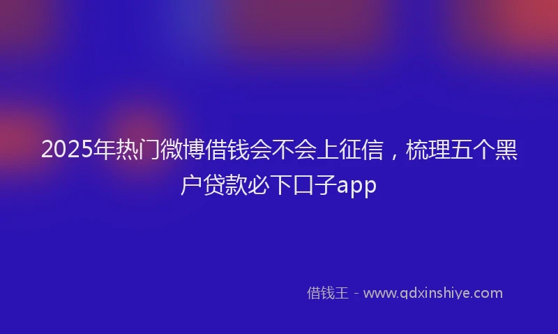2025年热门微博借钱会不会上征信，梳理五个黑户贷款必下口子app