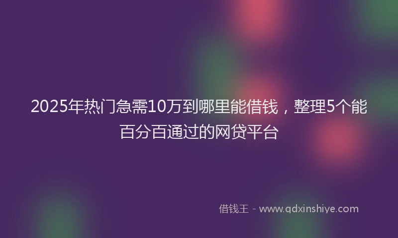 2025年热门急需10万到哪里能借钱，整理5个能百分百通过的网贷平台