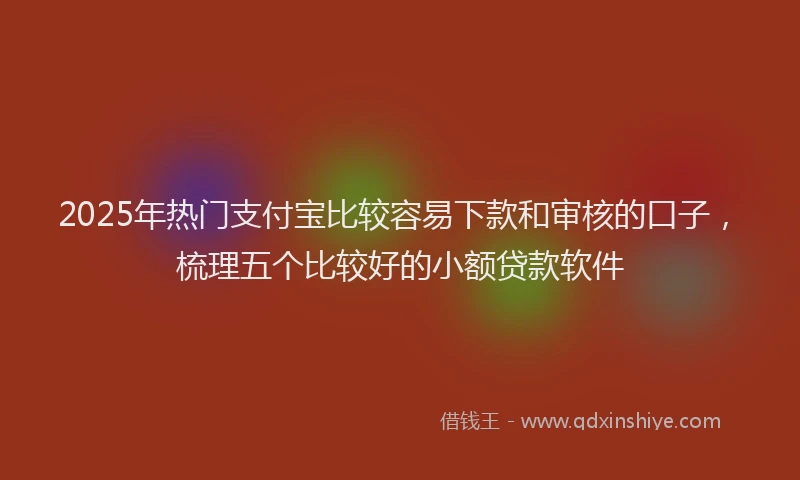 2025年热门支付宝比较容易下款和审核的口子，梳理五个比较好的小额贷款软件