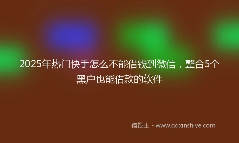 2025年热门快手怎么不能借钱到微信，整合5个黑户也能借款的软件