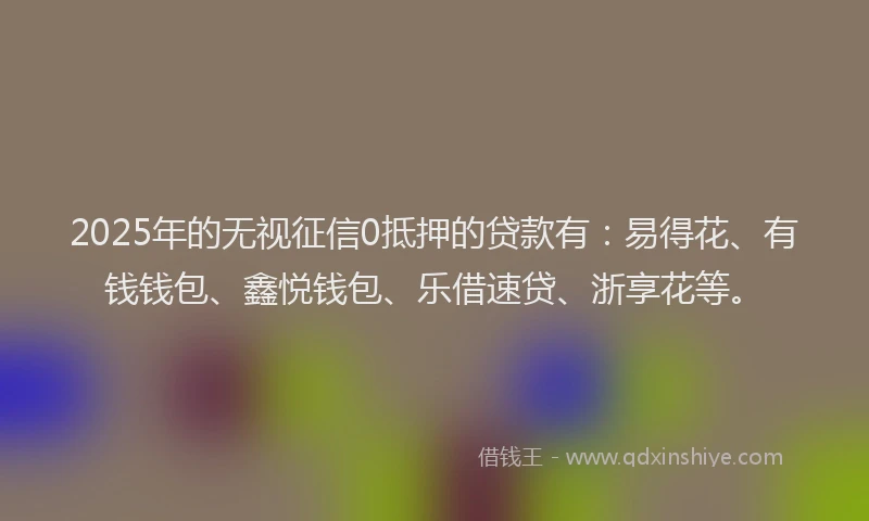2025年的无视征信0抵押的贷款有：易得花、有钱钱包、鑫悦钱包、乐借速贷、浙享花等。