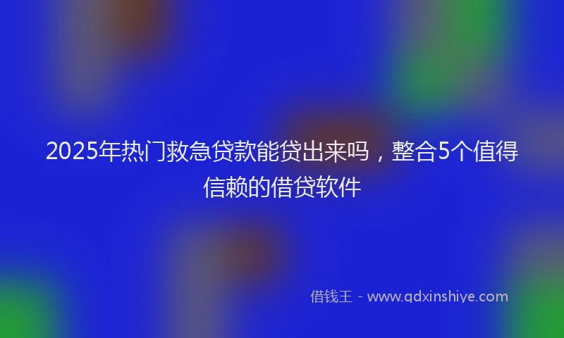 2025年热门救急贷款能贷出来吗，整合5个值得信赖的借贷软件