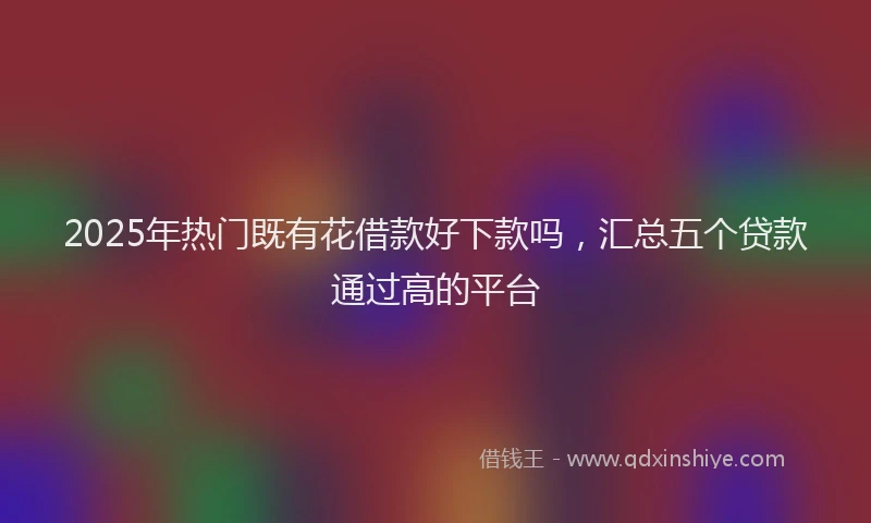 2025年热门既有花借款好下款吗，汇总五个贷款通过高的平台