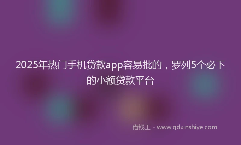 2025年热门手机贷款app容易批的，罗列5个必下的小额贷款平台