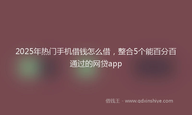 2025年热门手机借钱怎么借，整合5个能百分百通过的网贷app