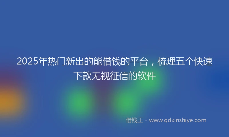 2025年热门新出的能借钱的平台，梳理五个快速下款无视征信的软件