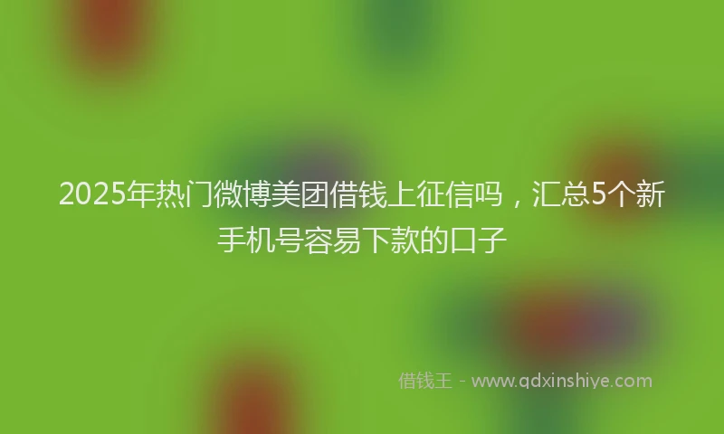 2025年热门微博美团借钱上征信吗，汇总5个新手机号容易下款的口子