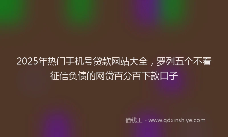 2025年热门手机号贷款网站大全，罗列五个不看征信负债的网贷百分百下款口子