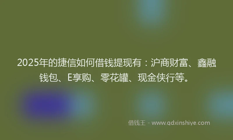 2025年的捷信如何借钱提现有：沪商财富、鑫融钱包、E享购、零花罐、现金侠行等。
