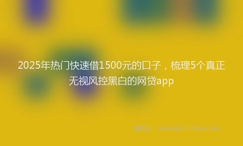 2025年热门快速借1500元的口子，梳理5个真正无视风控黑白的网贷app