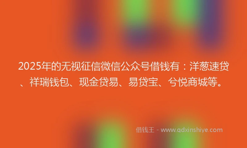2025年的无视征信微信公众号借钱有：洋葱速贷、祥瑞钱包、现金贷易、易贷宝、兮悦商城等。