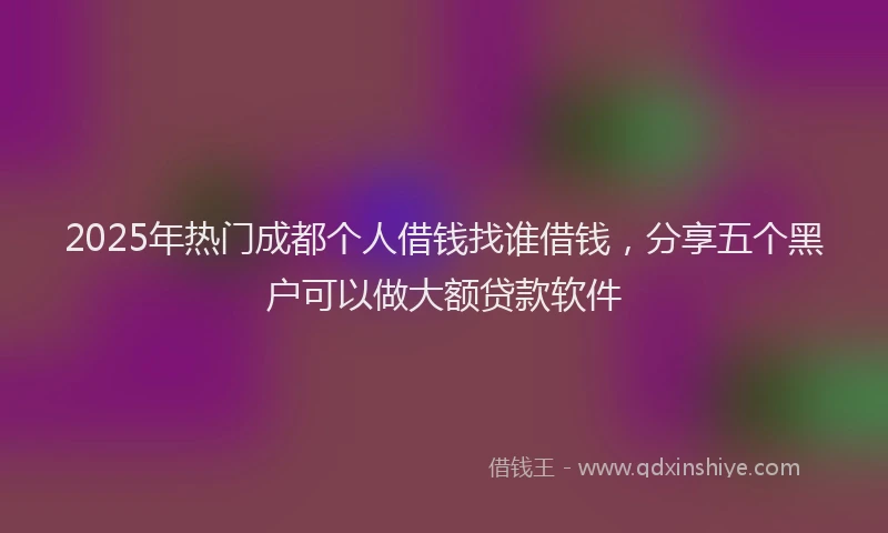 2025年热门成都个人借钱找谁借钱，分享五个黑户可以做大额贷款软件