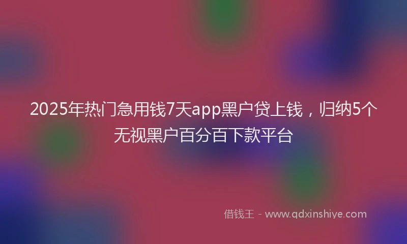 2025年热门急用钱7天app黑户贷上钱，归纳5个无视黑户百分百下款平台
