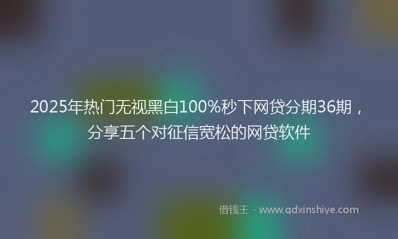 2025年热门无视黑白100%秒下网贷分期36期，分享五个对征信宽松的网贷软件