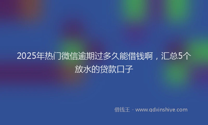 2025年热门微信逾期过多久能借钱啊，汇总5个放水的贷款口子