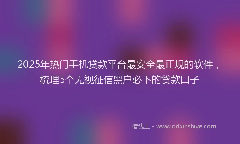 2025年热门手机贷款平台最安全最正规的软件，梳理5个无视征信黑户必下的贷款口子