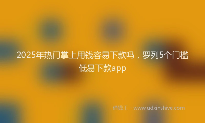2025年热门掌上用钱容易下款吗，罗列5个门槛低易下款app