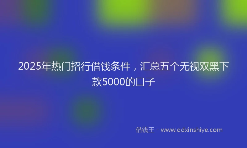2025年热门招行借钱条件，汇总五个无视双黑下款5000的口子
