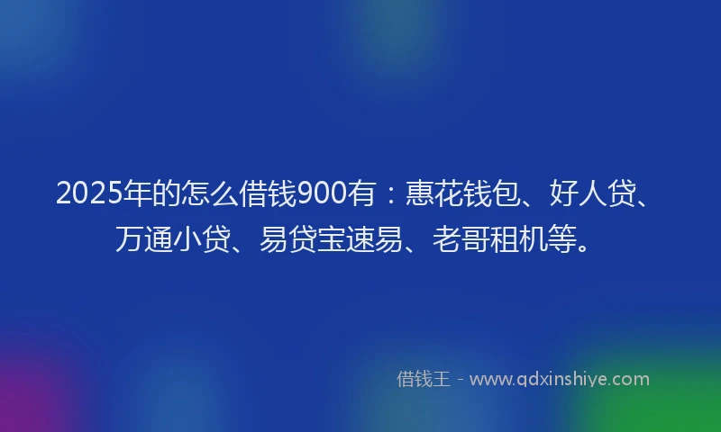 2025年的怎么借钱900有：惠花钱包、好人贷、万通小贷、易贷宝速易、老哥租机等。