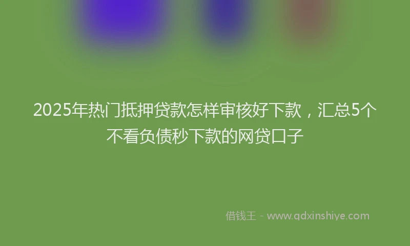 2025年热门抵押贷款怎样审核好下款，汇总5个不看负债秒下款的网贷口子