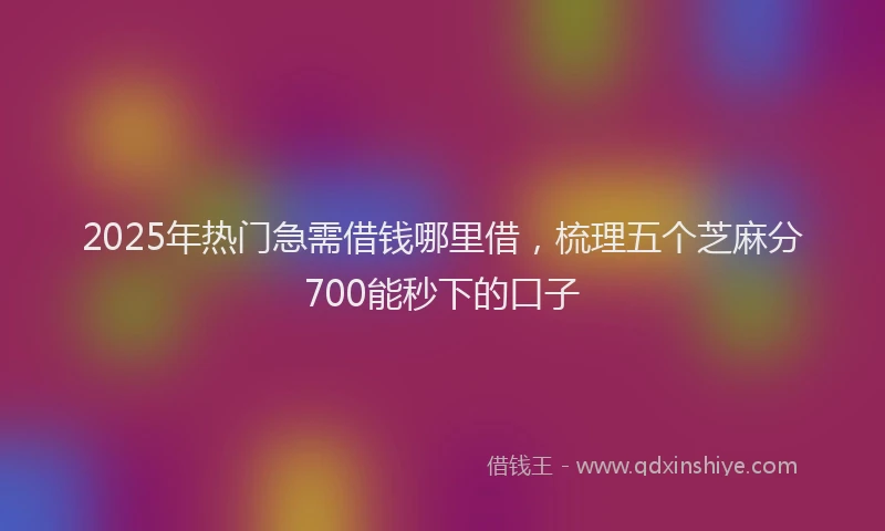 2025年热门急需借钱哪里借，梳理五个芝麻分700能秒下的口子