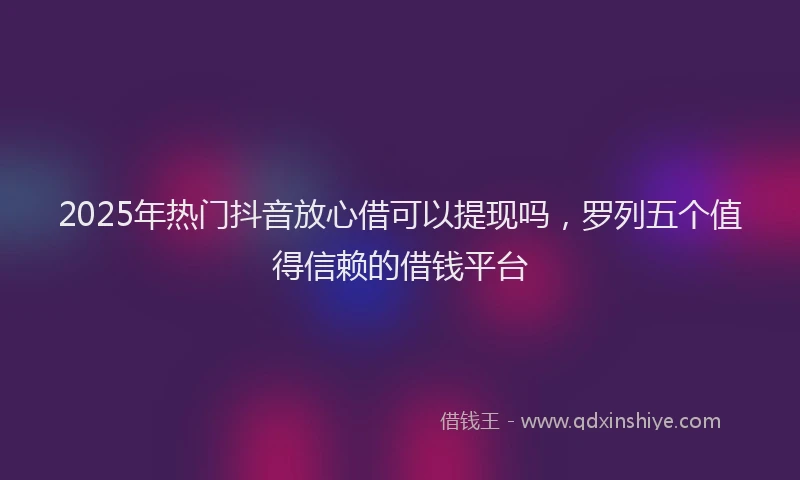 2025年热门抖音放心借可以提现吗，罗列五个值得信赖的借钱平台