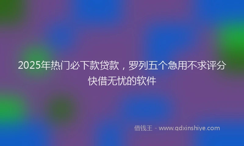 2025年热门必下款贷款，罗列五个急用不求评分快借无忧的软件