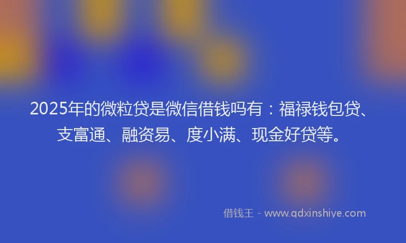 2025年的微粒贷是微信借钱吗有：福禄钱包贷、支富通、融资易、度小满、现金好贷等。