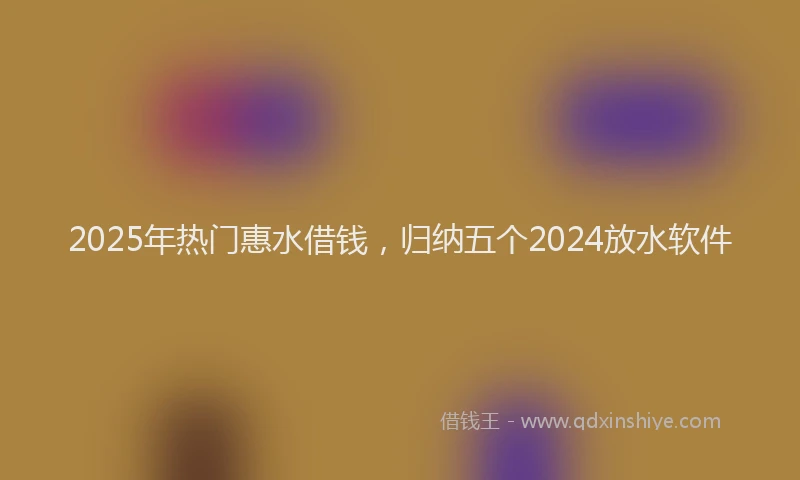2025年热门惠水借钱，归纳五个2024放水软件