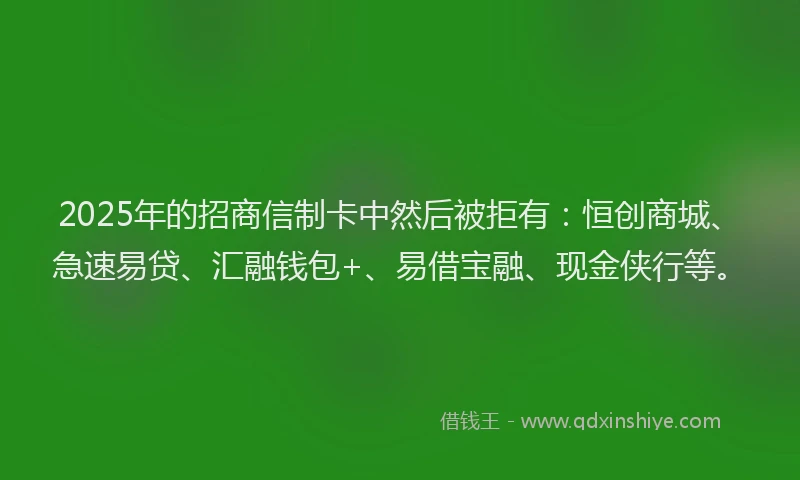2025年的招商信制卡中然后被拒有：恒创商城、急速易贷、汇融钱包+、易借宝融、现金侠行等。