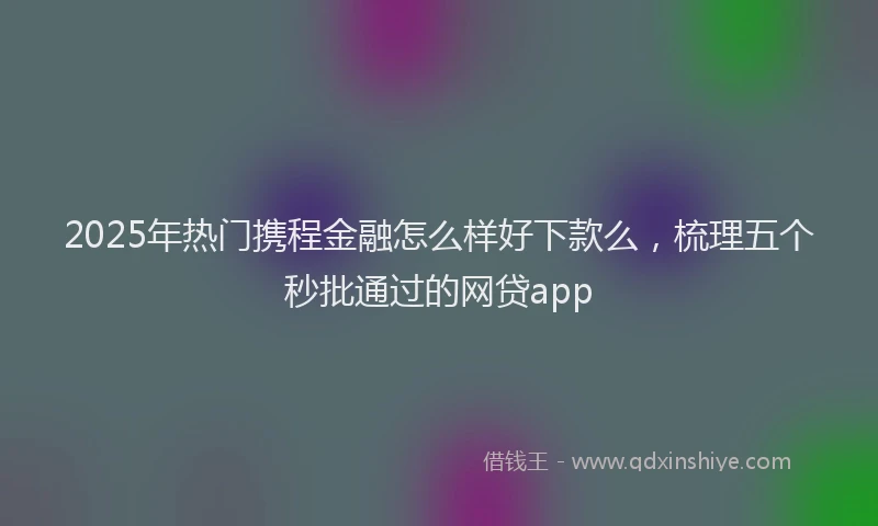 2025年热门携程金融怎么样好下款么，梳理五个秒批通过的网贷app