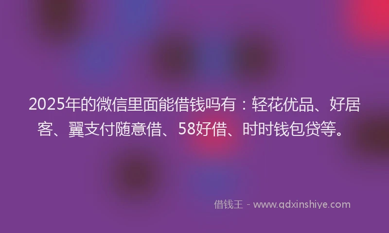 2025年的微信里面能借钱吗有：轻花优品、好居客、翼支付随意借、58好借、时时钱包贷等。