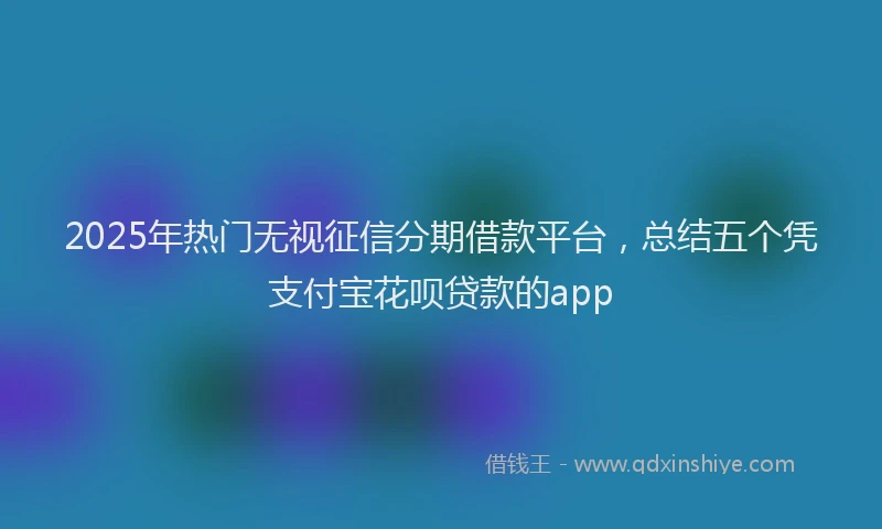 2025年热门无视征信分期借款平台，总结五个凭支付宝花呗贷款的app
