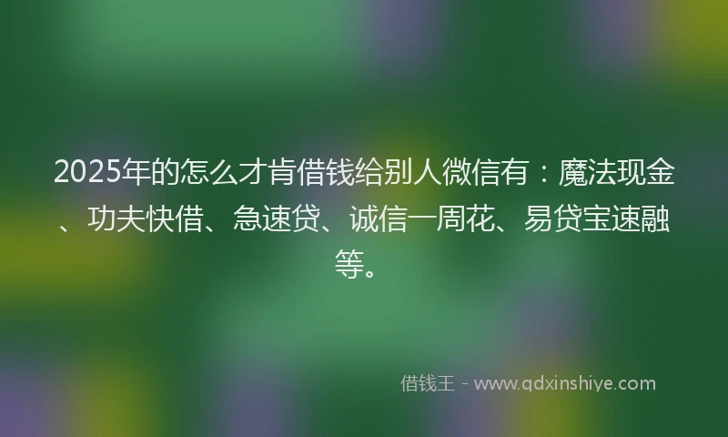 2025年的怎么才肯借钱给别人微信有：魔法现金、功夫快借、急速贷、诚信一周花、易贷宝速融等。