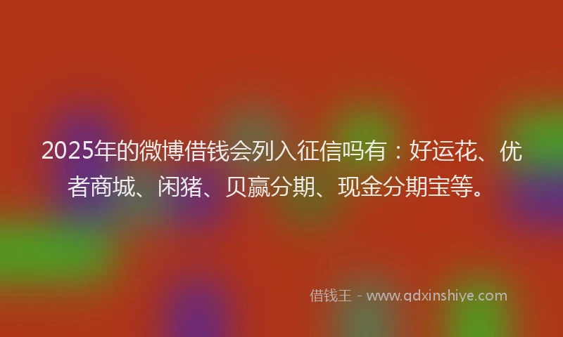 2025年的微博借钱会列入征信吗有：好运花、优者商城、闲猪、贝赢分期、现金分期宝等。