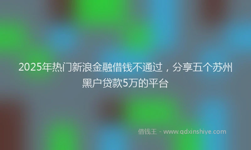 2025年热门新浪金融借钱不通过，分享五个苏州黑户贷款5万的平台