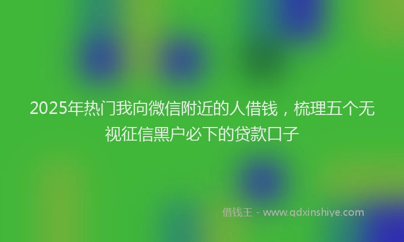 2025年热门我向微信附近的人借钱，梳理五个无视征信黑户必下的贷款口子