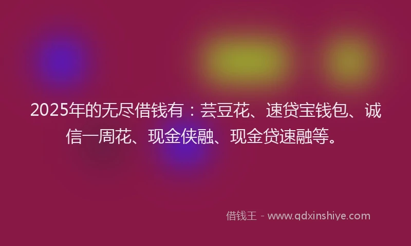 2025年的无尽借钱有：芸豆花、速贷宝钱包、诚信一周花、现金侠融、现金贷速融等。