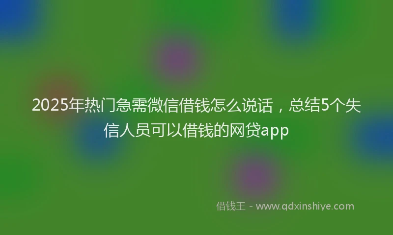 2025年热门急需微信借钱怎么说话，总结5个失信人员可以借钱的网贷app