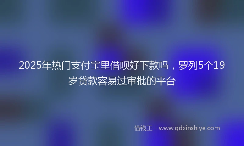 2025年热门支付宝里借呗好下款吗，罗列5个19岁贷款容易过审批的平台