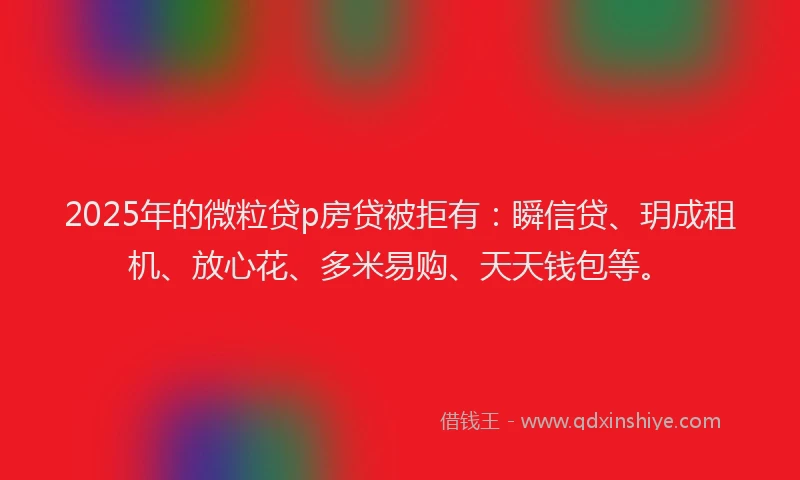 2025年的微粒贷p房贷被拒有：瞬信贷、玥成租机、放心花、多米易购、天天钱包等。