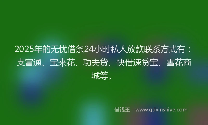 2025年的无忧借条24小时私人放款联系方式有：支富通、宝来花、功夫贷、快借速贷宝、雪花商城等。