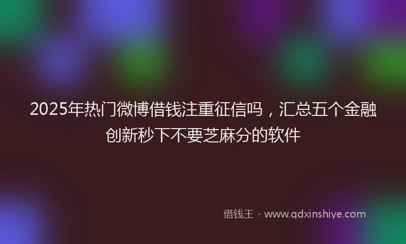 2025年热门微博借钱注重征信吗，汇总五个金融创新秒下不要芝麻分的软件
