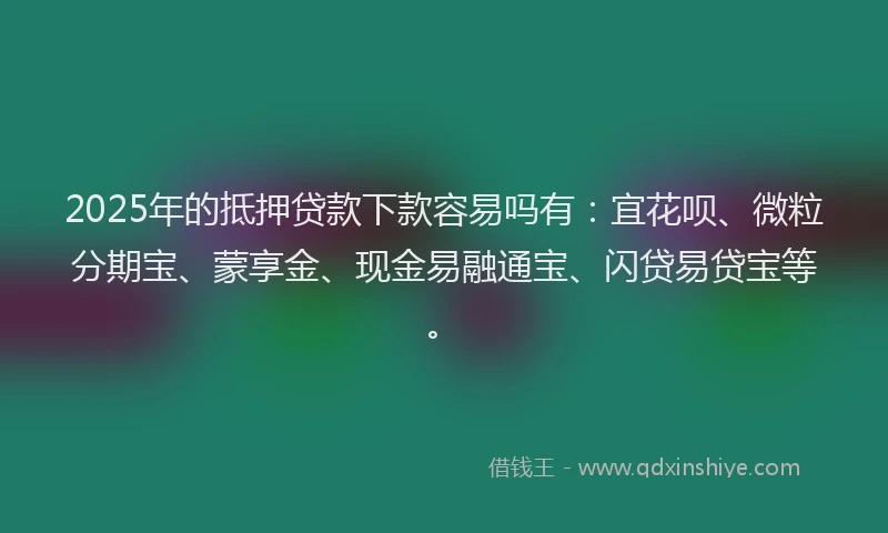 2025年的抵押贷款下款容易吗有：宜花呗、微粒分期宝、蒙享金、现金易融通宝、闪贷易贷宝等。